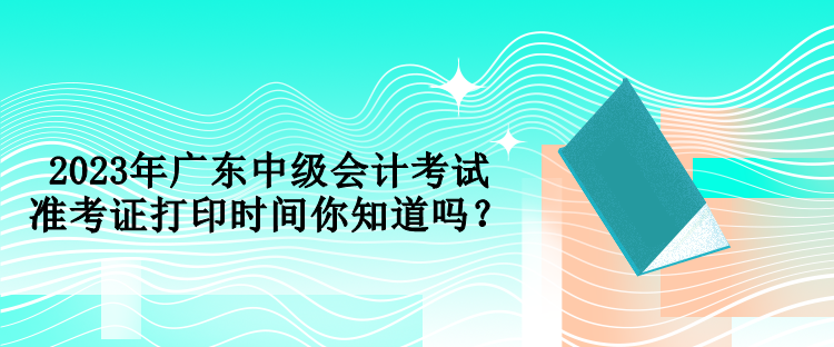 2023年廣東中級(jí)會(huì)計(jì)考試準(zhǔn)考證打印時(shí)間你知道嗎？