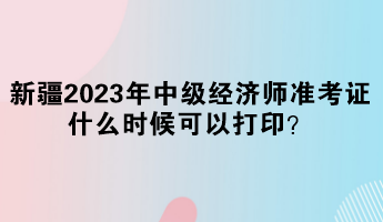 新疆2023年中級(jí)經(jīng)濟(jì)師準(zhǔn)考證什么時(shí)候可以打印？