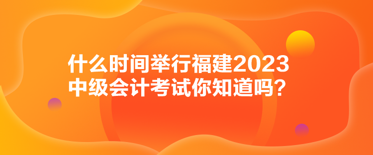 什么時(shí)間舉行福建2023中級(jí)會(huì)計(jì)考試你知道嗎？