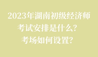2023年湖南初級(jí)經(jīng)濟(jì)師考試安排是什么？考場(chǎng)如何設(shè)置？