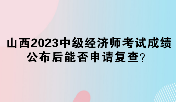 山西2023中級(jí)經(jīng)濟(jì)師考試成績(jī)公布后能否申請(qǐng)復(fù)查？