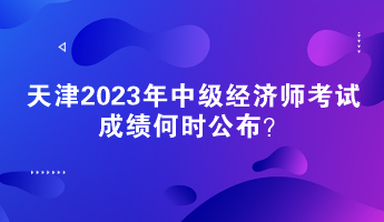 天津2023年中級經濟師考試成績何時公布？