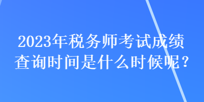 2023年稅務(wù)師考試成績查詢時間是什么時候呢？