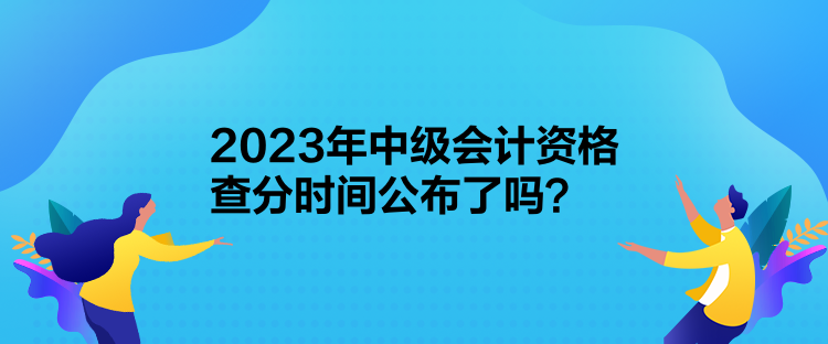 2023年中級會計資格查分時間公布了嗎？