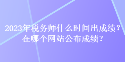 2023年稅務師什么時間出成績？在哪個網(wǎng)站公布成績？
