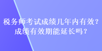 稅務(wù)師考試成績幾年內(nèi)有效？成績有效期能延長嗎？