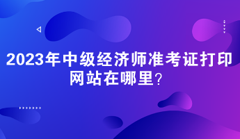 2023年中級經(jīng)濟師準考證打印網(wǎng)站在哪里？