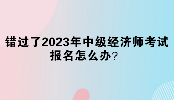 錯(cuò)過了2023年中級經(jīng)濟(jì)師考試報(bào)名怎么辦？