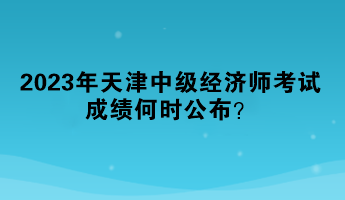2023年天津中級經(jīng)濟師考試成績何時公布？