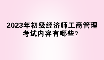 2023年初級經(jīng)濟師工商管理考試內(nèi)容有哪些？
