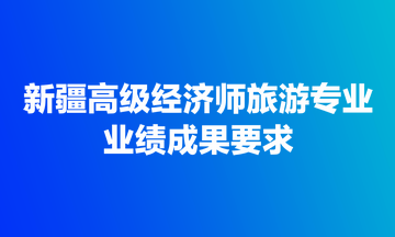 新疆高級(jí)經(jīng)濟(jì)師旅游專業(yè)業(yè)績成果要求