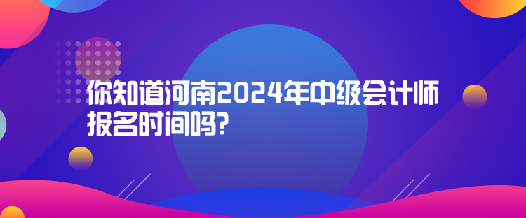 你知道河南2024年中級會計師報名時間嗎？