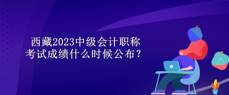 西藏2023中級會計職稱考試成績什么時候公布？