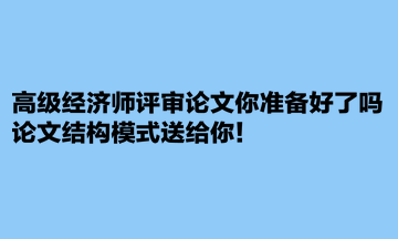高級經(jīng)濟師評審論文你準備好了嗎？論文結(jié)構(gòu)模式送給你！