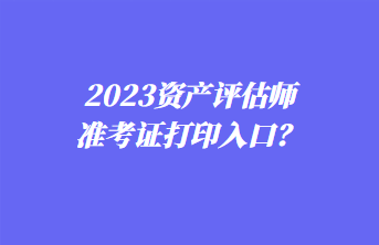 2023資產(chǎn)評估師準(zhǔn)考證打印入口？