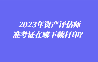 2023年資產(chǎn)評(píng)估師準(zhǔn)考證在哪下載打印？