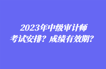 2023年中級審計師考試安排？成績有效期？