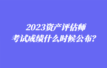 2023資產(chǎn)評(píng)估師考試成績(jī)什么時(shí)候公布？