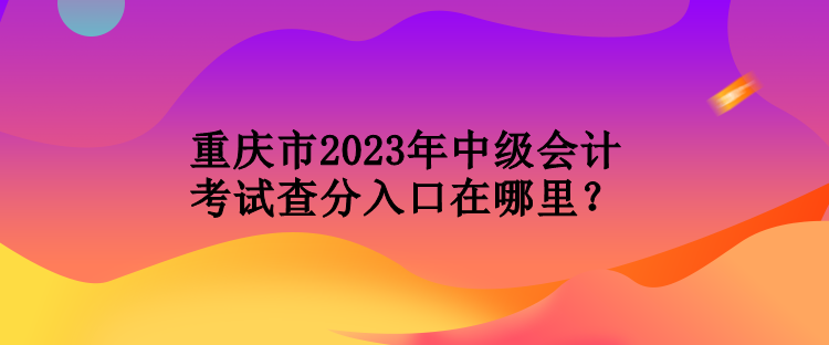 重慶市2023年中級會計考試查分入口在哪里？