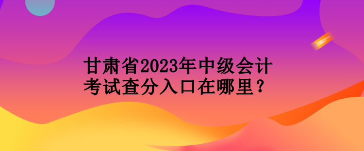 甘肅省2023年中級會計考試查分入口在哪里？