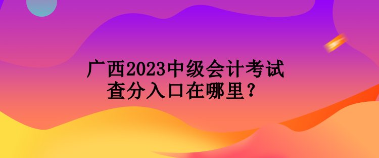 廣西2023中級會計考試查分入口在哪里？
