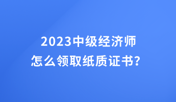 2023中級(jí)經(jīng)濟(jì)師怎么領(lǐng)取紙質(zhì)證書(shū)？