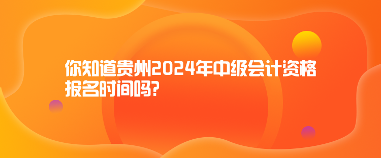 你知道貴州2024年中級會計資格報名時間嗎？
