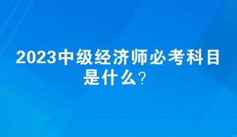 2023中級經(jīng)濟師必考科目是什么？