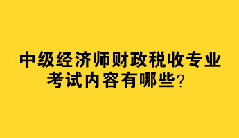 2023中級經(jīng)濟師財政稅收專業(yè)考試內(nèi)容有哪些？