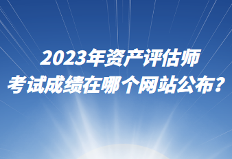 2023年資產(chǎn)評(píng)估師考試成績(jī)?cè)谀膫€(gè)網(wǎng)站公布？