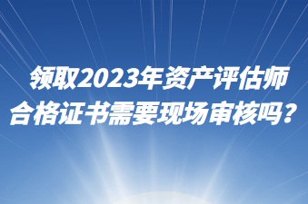 領(lǐng)取2023年資產(chǎn)評估師合格證書需要現(xiàn)場審核嗎？