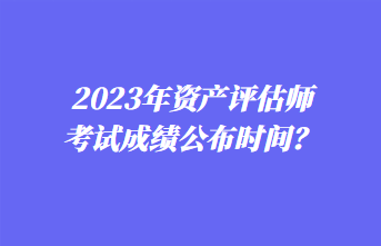 2023年資產(chǎn)評估師考試成績公布時間？1