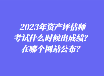 2023年資產(chǎn)評(píng)估師考試什么時(shí)候出成績(jī)？在哪個(gè)網(wǎng)站公布？