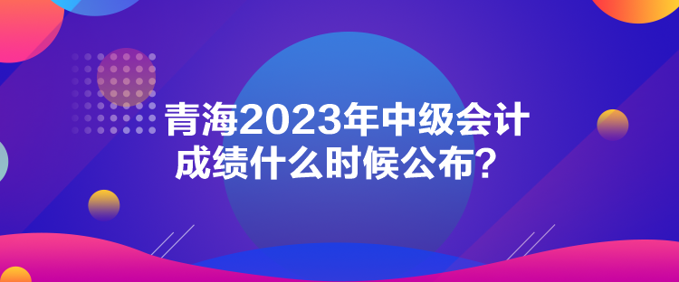 青海2023年中級(jí)會(huì)計(jì)成績(jī)什么時(shí)候公布？