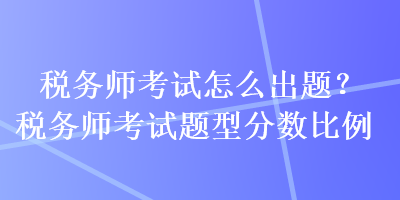 稅務(wù)師考試怎么出題？稅務(wù)師考試題型分?jǐn)?shù)比例