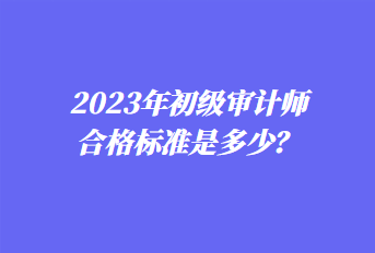 2023年初級(jí)審計(jì)師合格標(biāo)準(zhǔn)是多少？