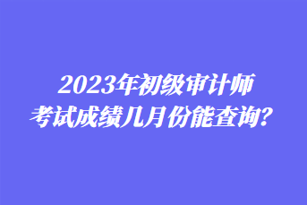 2023年初級審計師考試成績幾月份能查詢？