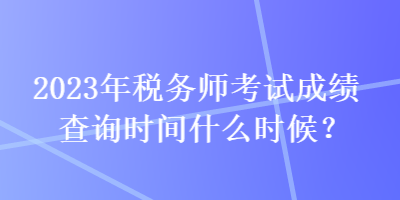 2023年稅務(wù)師考試成績查詢時間什么時候？