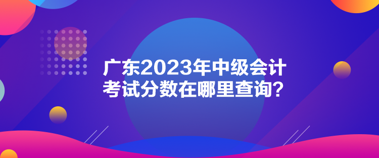 廣東2023年中級會計考試分?jǐn)?shù)在哪里查詢？