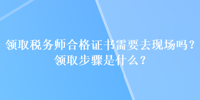 領(lǐng)取稅務(wù)師合格證書需要去現(xiàn)場嗎？領(lǐng)取步驟是什么？