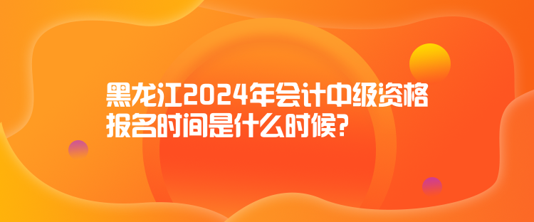 黑龍江2024年會(huì)計(jì)中級(jí)資格報(bào)名時(shí)間是什么時(shí)候？