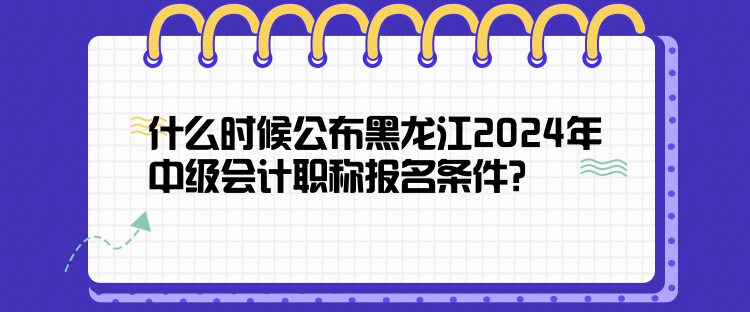 什么時候公布黑龍江2024年中級會計職稱報名條件？