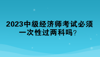 2023中級經(jīng)濟(jì)師考試必須一次性過兩科嗎？