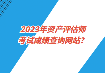 2023年資產(chǎn)評估師考試成績查詢網(wǎng)站？