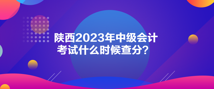 陜西2023年中級會計考試什么時候查分？