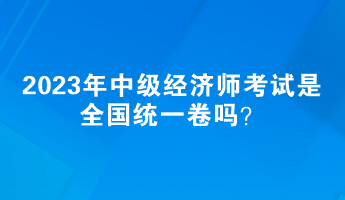 2023年中級經濟師考試是全國統(tǒng)一卷嗎？