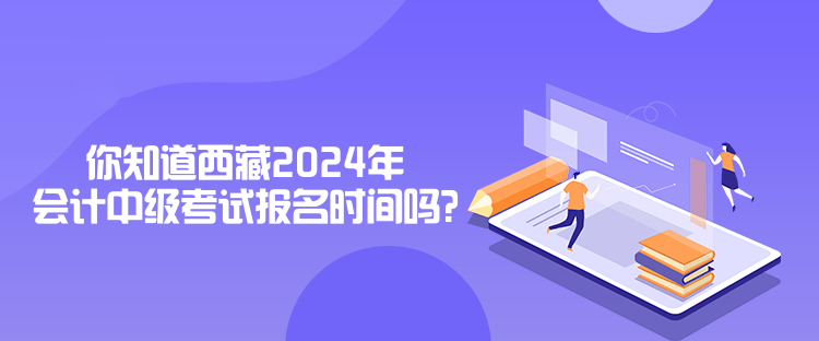 你知道西藏2024年會計中級考試報名時間嗎？