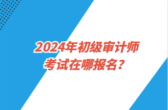 2024年初級審計師考試在哪報名？