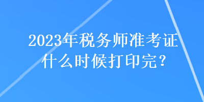 2023年稅務(wù)師準(zhǔn)考證什么時候打印完？