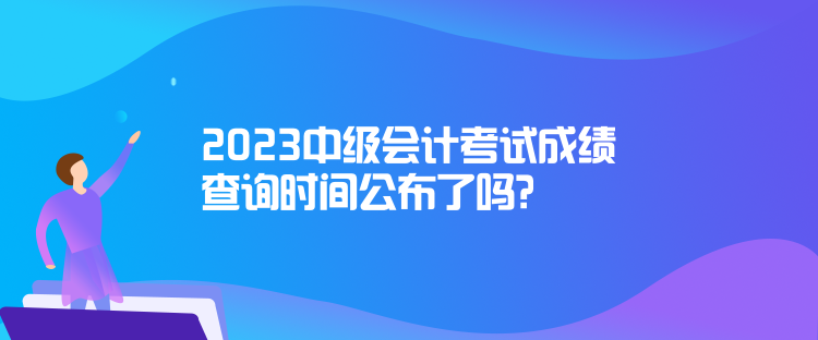 2023中級會計考試成績查詢時間公布了嗎？